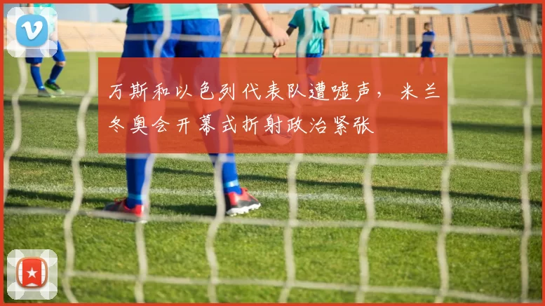 万斯和以色列代表队遭嘘声，米兰冬奥会开幕式折射政治紧张