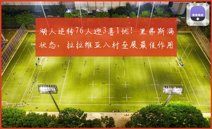 湖人逆转76人迎3喜1忧！里弗斯满状态，拉拉维亚八村垒展最佳作用