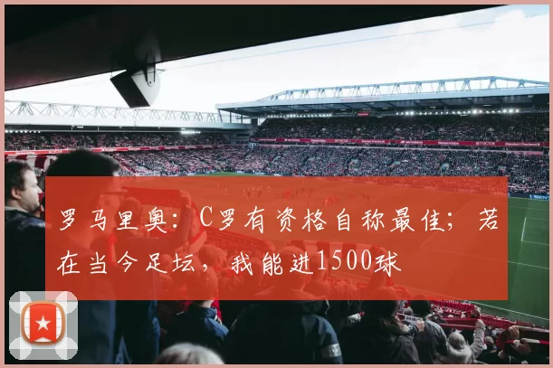 罗马里奥：C罗有资格自称最佳；若在当今足坛，我能进1500球